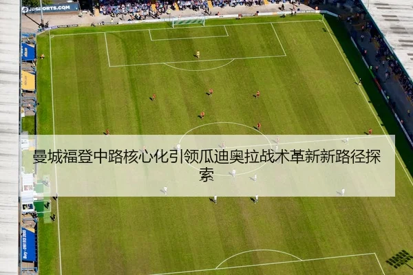曼城福登中路核心化引领瓜迪奥拉战术革新新路径探索