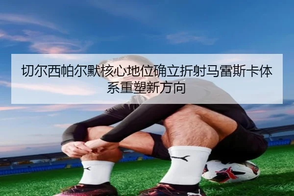 切尔西帕尔默核心地位确立折射马雷斯卡体系重塑新方向