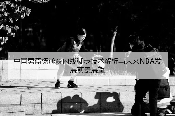 中国男篮杨瀚森内线脚步技术解析与未来NBA发展前景展望