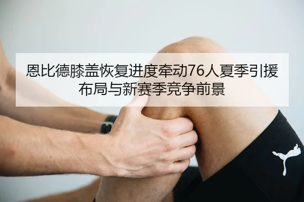 恩比德膝盖恢复进度牵动76人夏季引援布局与新赛季竞争前景